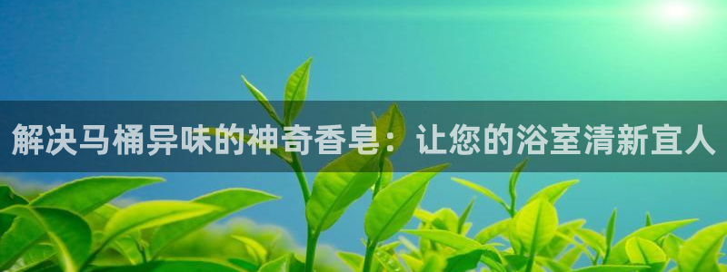 凯时国际app首页登录：解决马桶异味的神奇香皂：让您的浴